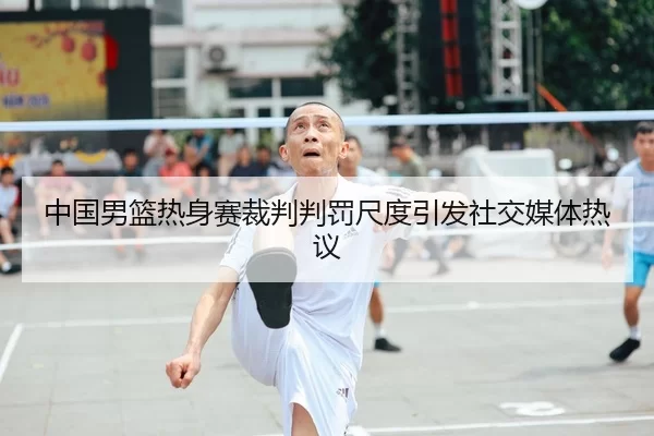 中国男篮热身赛裁判判罚尺度引发社交媒体热议