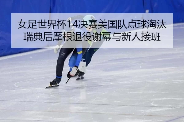 女足世界杯14决赛美国队点球淘汰瑞典后摩根退役谢幕与新人接班